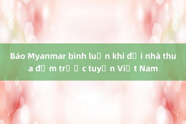 Báo Myanmar bình luận khi đội nhà thua đậm trước tuyển Việt Nam