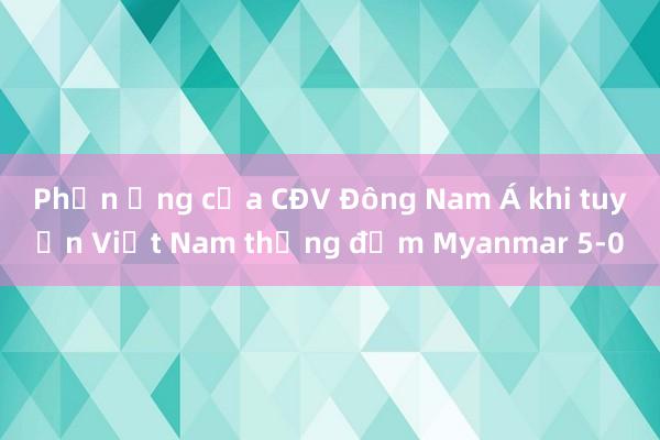 Phản ứng của CĐV Đông Nam Á khi tuyển Việt Nam thắng đậm Myanmar 5-0