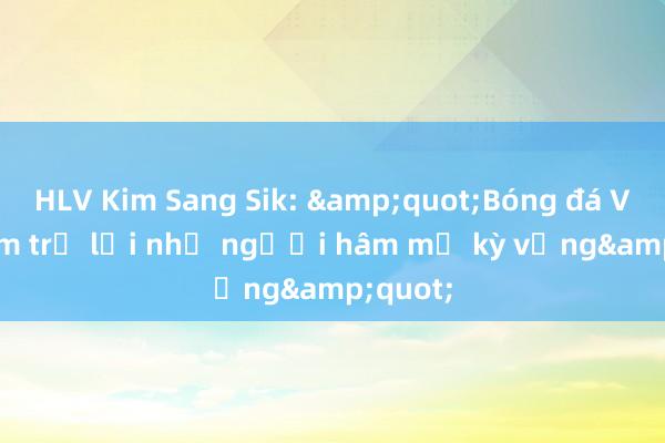 HLV Kim Sang Sik: &quot;Bóng đá Việt Nam trở lại như người hâm mộ kỳ vọng&quot;