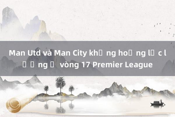 Man Utd và Man City khủng hoảng lực lượng ở vòng 17 Premier League