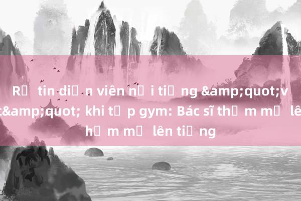 Rộ tin diễn viên nổi tiếng &quot;vỡ ngực&quot; khi tập gym: Bác sĩ thẩm mỹ lên tiếng
