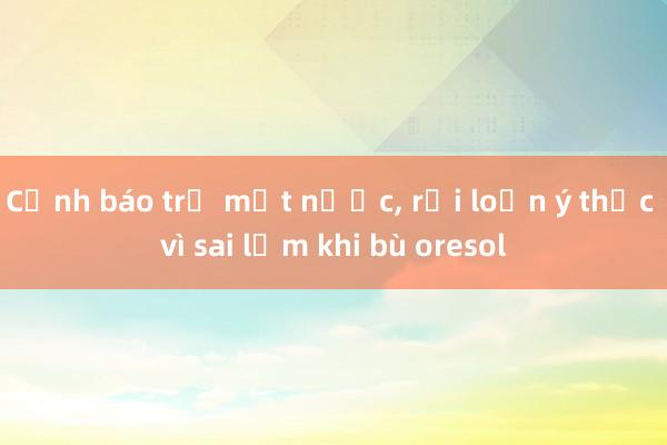 Cảnh báo trẻ mất nước， rối loạn ý thức vì sai lầm khi bù oresol