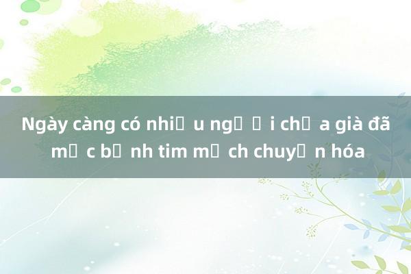 Ngày càng có nhiều người chưa già đã mắc bệnh tim mạch chuyển hóa