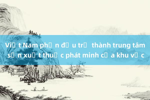 Việt Nam phấn đấu trở thành trung tâm sản xuất thuốc phát minh của khu vực