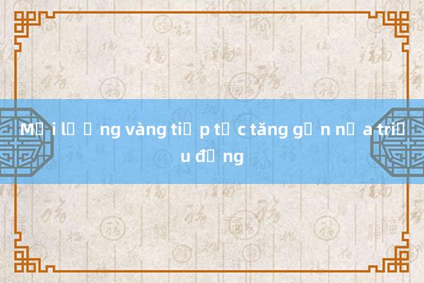 Mỗi lượng vàng tiếp tục tăng gần nửa triệu đồng