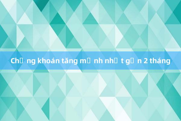 Chứng khoán tăng mạnh nhất gần 2 tháng