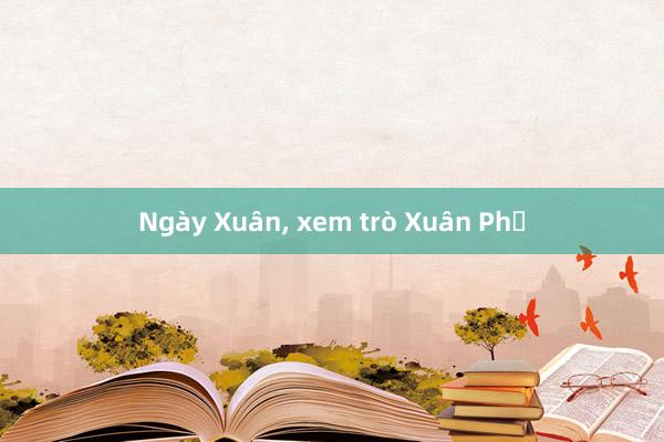 Ngày Xuân， xem trò Xuân Phả